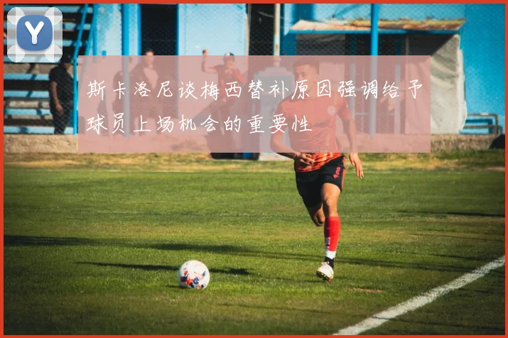斯卡洛尼谈梅西替补原因强调给予球员上场机会的重要性