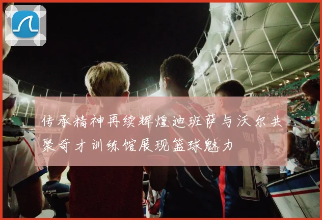 传承精神再续辉煌迪班萨与沃尔共聚奇才训练馆展现篮球魅力