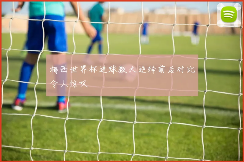 梅西世界杯进球数大逆转前后对比令人惊叹