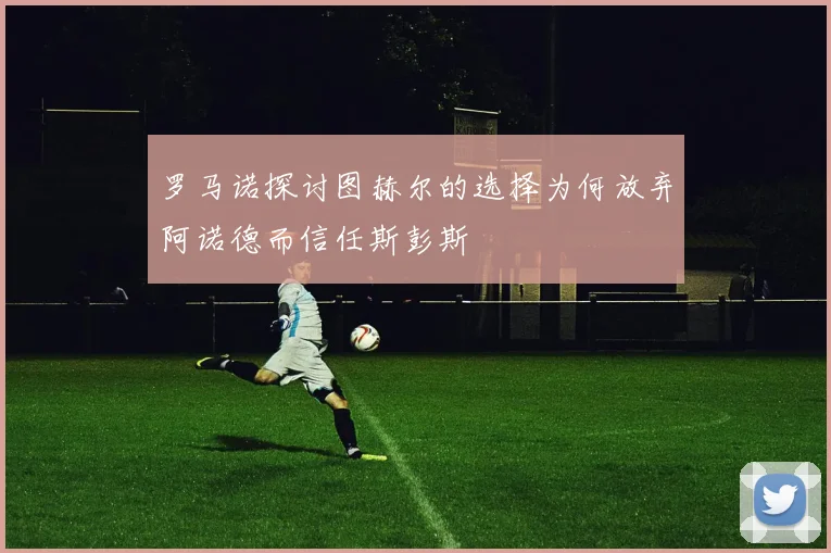 罗马诺探讨图赫尔的选择为何放弃阿诺德而信任斯彭斯