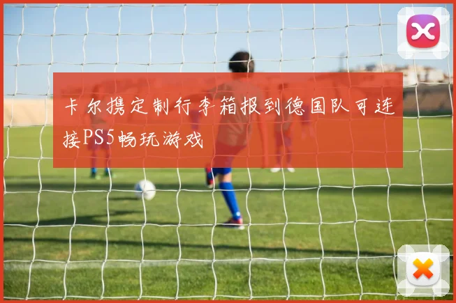 卡尔携定制行李箱报到德国队可连接PS5畅玩游戏