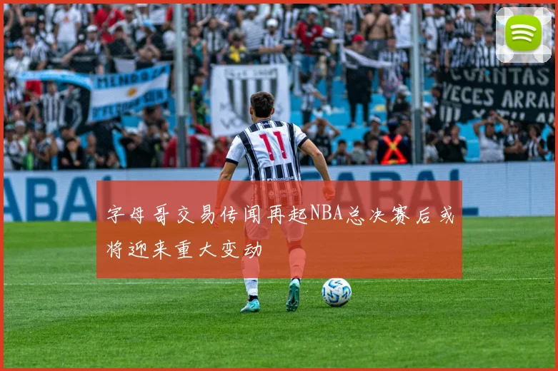 字母哥交易传闻再起NBA总决赛后或将迎来重大变动