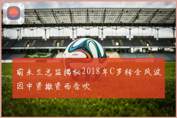 前米兰总监揭秘2018年C罗转会风波因中资撤资而告吹