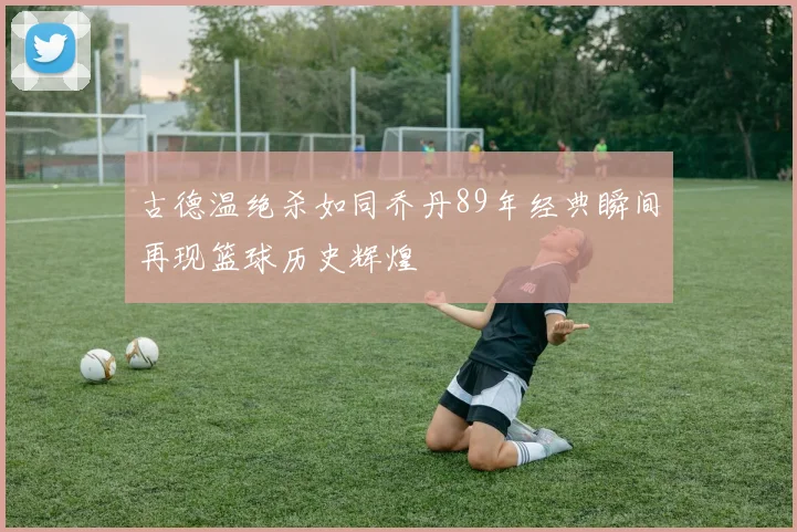 古德温绝杀如同乔丹89年经典瞬间再现篮球历史辉煌