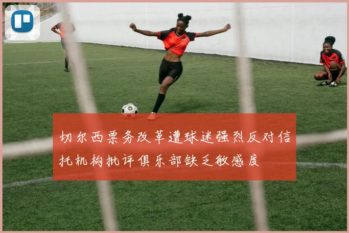 切尔西票务改革遭球迷强烈反对信托机构批评俱乐部缺乏敏感度