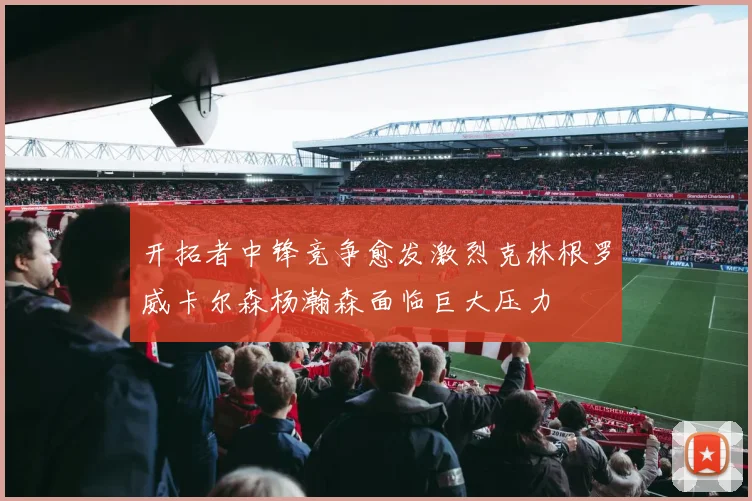 开拓者中锋竞争愈发激烈克林根罗威卡尔森杨瀚森面临巨大压力