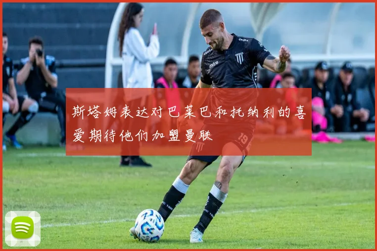斯塔姆表达对巴莱巴和托纳利的喜爱期待他们加盟曼联