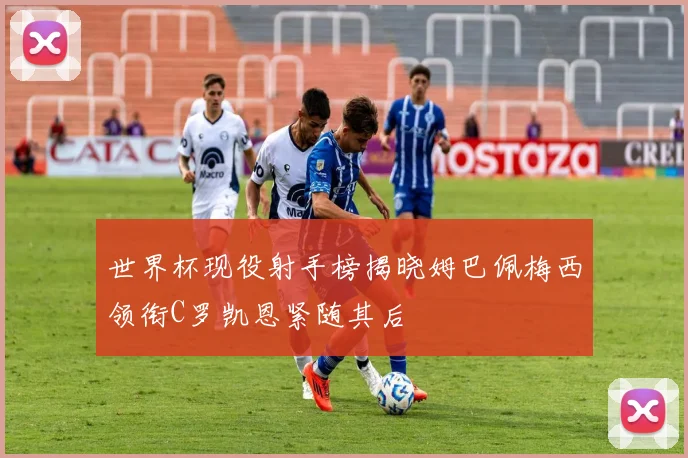 世界杯现役射手榜揭晓姆巴佩梅西领衔C罗凯恩紧随其后
