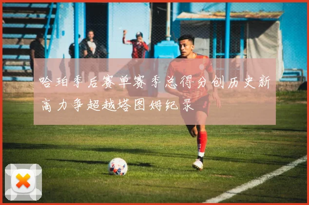 哈珀季后赛单赛季总得分创历史新高力争超越塔图姆纪录