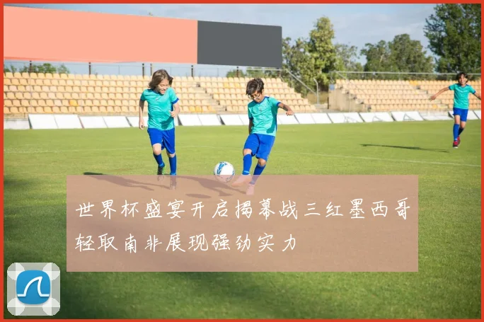 世界杯盛宴开启揭幕战三红墨西哥轻取南非展现强劲实力