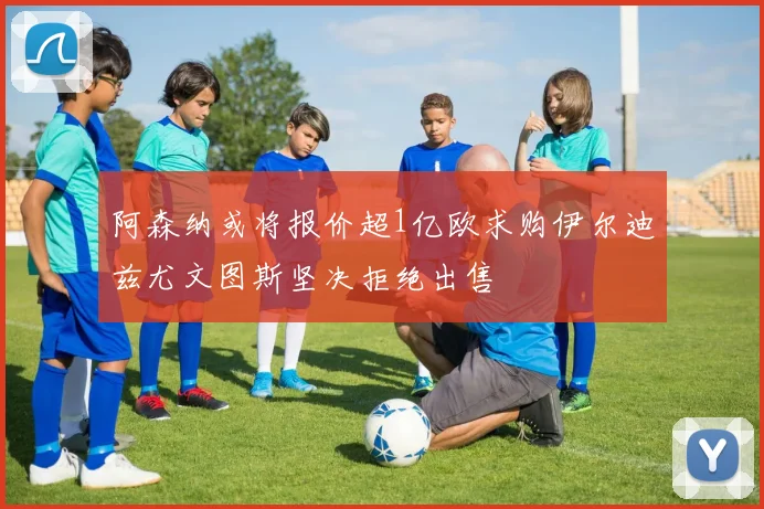 阿森纳或将报价超1亿欧求购伊尔迪兹尤文图斯坚决拒绝出售