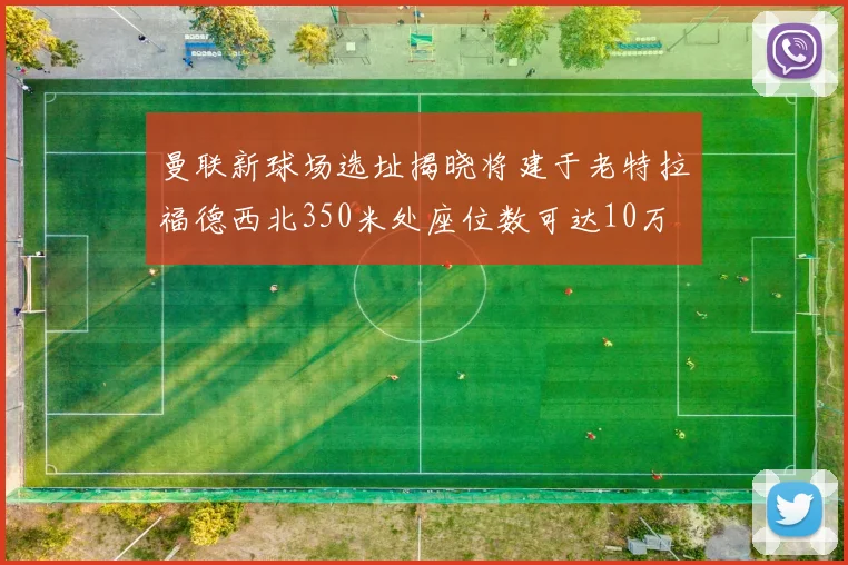 曼联新球场选址揭晓将建于老特拉福德西北350米处座位数可达10万