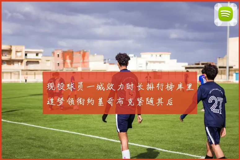 现役球员一城效力时长排行榜库里追梦领衔约基奇布克紧随其后