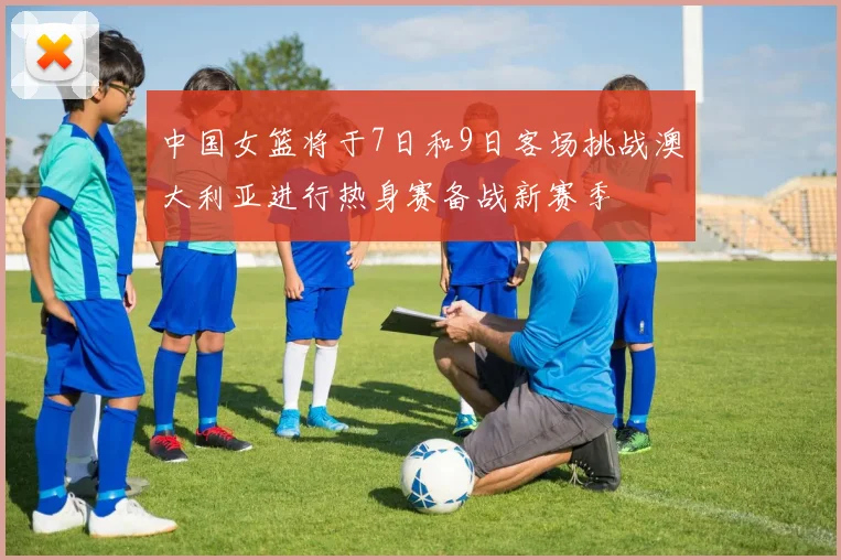 中国女篮将于7日和9日客场挑战澳大利亚进行热身赛备战新赛季