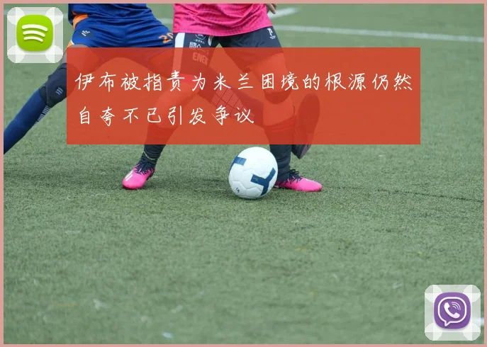 伊布被指责为米兰困境的根源仍然自夸不已引发争议