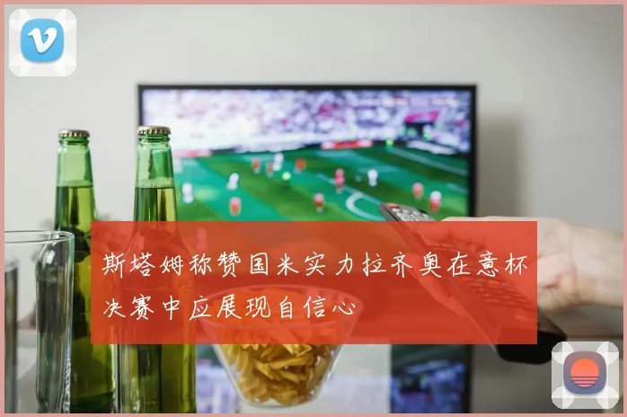 斯塔姆称赞国米实力拉齐奥在意杯决赛中应展现自信心