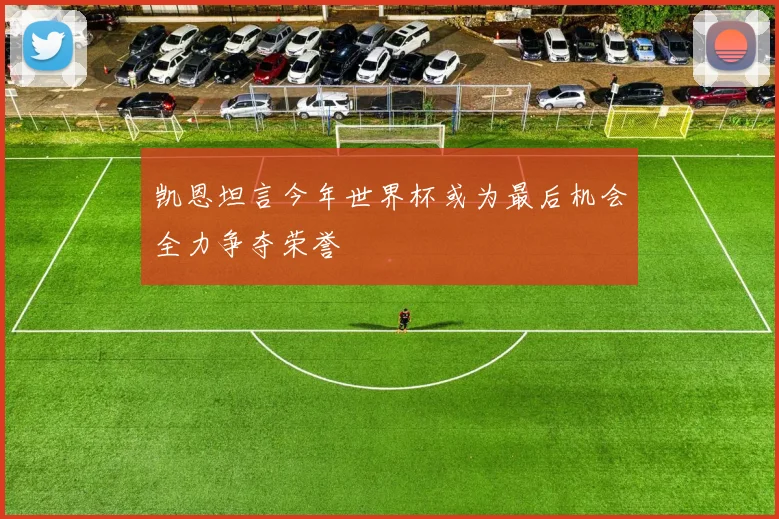 凯恩坦言今年世界杯或为最后机会全力争夺荣誉