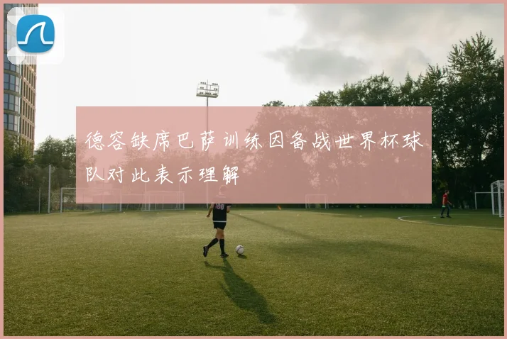 德容缺席巴萨训练因备战世界杯球队对此表示理解